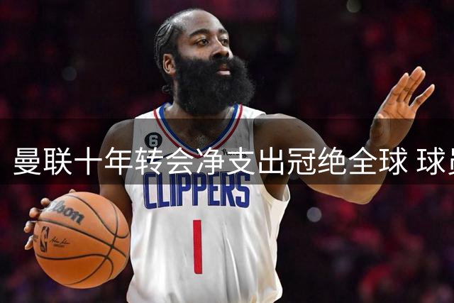 曼联十年转会净支出冠绝全球 球员出售乏力成主因